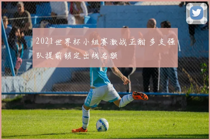 2021世界杯小组赛激战正酣 多支强队提前锁定出线名额